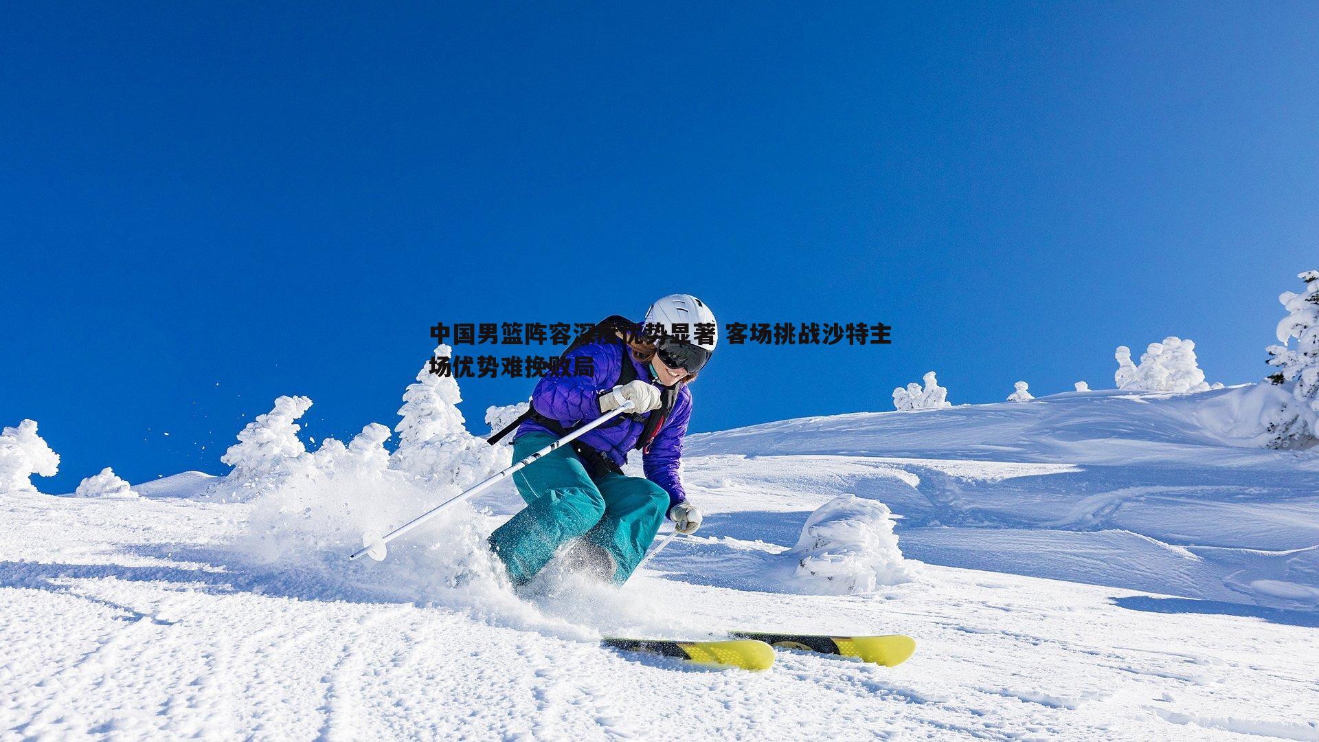 中国男篮阵容深度优势显著 客场挑战沙特主场优势难挽败局